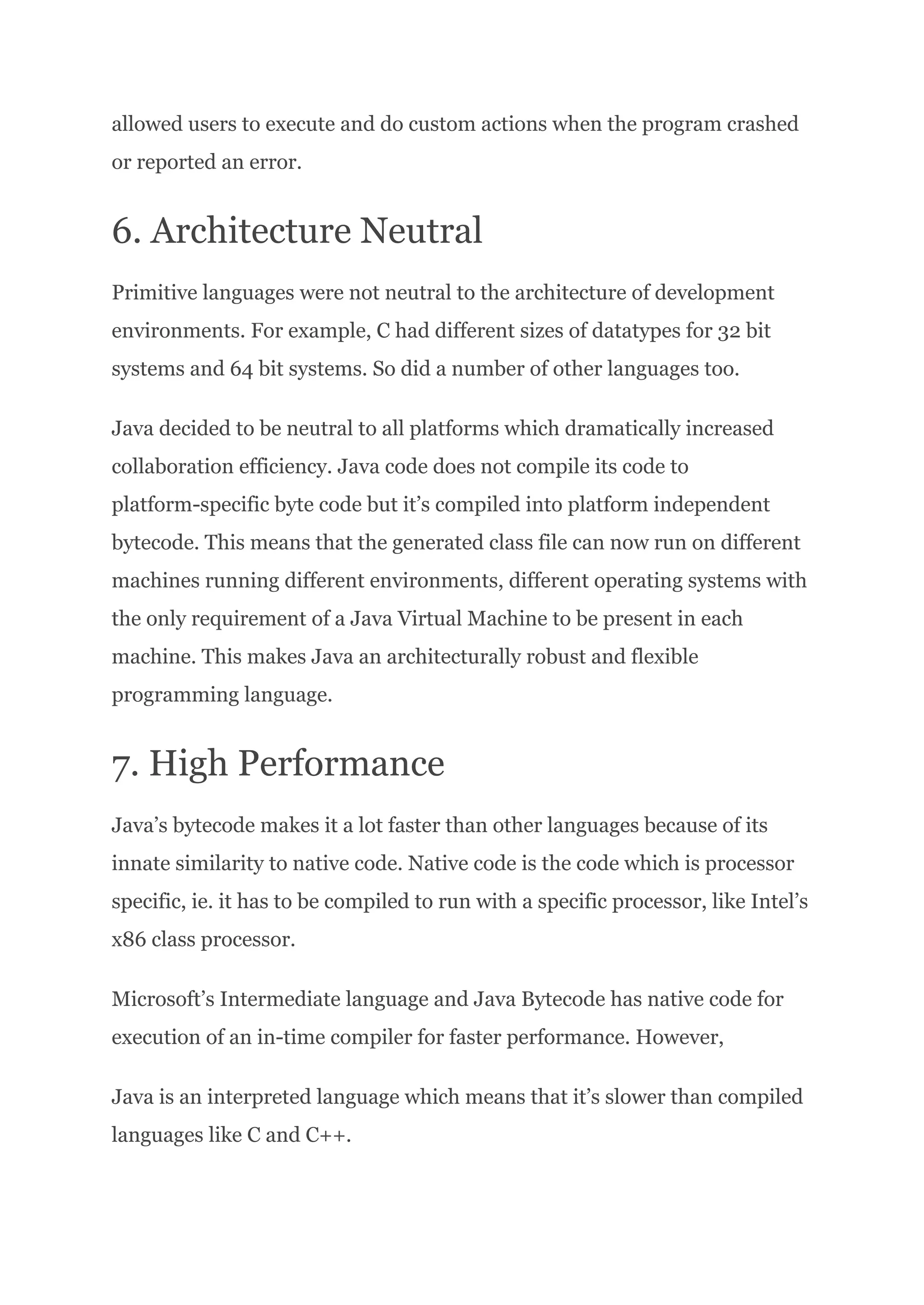 allowed users to execute and do custom actions when the program crashed
or reported an error.
6. Architecture Neutral
Primitive languages were not neutral to the architecture of development
environments. For example, C had different sizes of datatypes for 32 bit
systems and 64 bit systems. So did a number of other languages too.
Java decided to be neutral to all platforms which dramatically increased
collaboration efficiency. Java code does not compile its code to
platform-specific byte code but it’s compiled into platform independent
bytecode. This means that the generated class file can now run on different
machines running different environments, different operating systems with
the only requirement of a Java Virtual Machine to be present in each
machine. This makes Java an architecturally robust and flexible
programming language.
7. High Performance
Java’s bytecode makes it a lot faster than other languages because of its
innate similarity to native code. Native code is the code which is processor
specific, ie. it has to be compiled to run with a specific processor, like Intel’s
x86 class processor.
Microsoft’s Intermediate language and Java Bytecode has native code for
execution of an in-time compiler for faster performance. However,
Java is an interpreted language which means that it’s slower than compiled
languages like C and C++.
 
