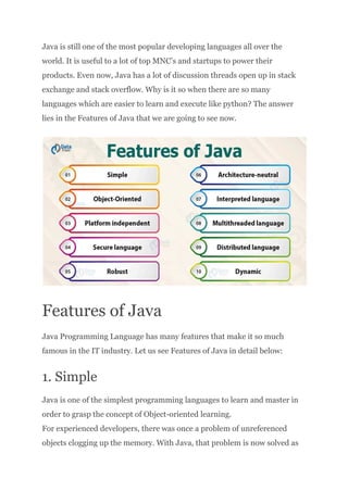 Java is still one of the most popular developing languages all over the
world. It is useful to a lot of top MNC’s and startups to power their
products. Even now, Java has a lot of discussion threads open up in stack
exchange and stack overflow. Why is it so when there are so many
languages which are easier to learn and execute like python? The answer
lies in the Features of Java that we are going to see now.
Features of Java
Java Programming Language has many features that make it so much
famous in the IT industry. Let us see Features of Java in detail below:
1. Simple
Java is one of the simplest programming languages to learn and master in
order to grasp the concept of Object-oriented learning.​
For experienced developers, there was once a problem of unreferenced
objects clogging up the memory. With Java, that problem is now solved as
 