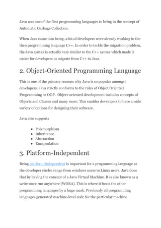 Java was one of the first programming languages to bring in the concept of
Automatic Garbage Collection.
When Java came into being, a lot of developers were already working in the
then programming language C++. In order to tackle the migration problem,
the Java syntax is actually very similar to the C++ syntax which made it
easier for developers to migrate from C++ to Java.
2. Object-Oriented Programming Language
This is one of the primary reasons why Java is so popular amongst
developers. Java strictly conforms to the rules of Object Oriented
Programming or OOP. Object-oriented development includes concepts of
Objects and Classes and many more. This enables developers to have a wide
variety of options for designing their software.
Java also supports
●​ Polymorphism
●​ Inheritance
●​ Abstraction
●​ Encapsulation
3. Platform-Independent
Being platform-independent is important for a programming language as
the developer circles range from windows users to Linux users. Java does
that by having the concept of a Java Virtual Machine. It is also known as a
write-once run anywhere (WORA). This is where it beats the other
programming languages by a huge mark. Previously all programming
languages generated machine-level code for the particular machine
 