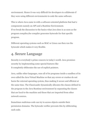 environment. Hence it was very difficult for developers to collaborate if
they were using different environments to code the same software.
This is where Java came in with a software-oriented platform that had 2
components namely an API and a Runtime Environment.​
If we break the discussion to the basics what Java does is as soon as the
program compiles,the compiler generates bytecode for that specific
program.
Different operating systems such as MAC or Linux can then run the
bytecode which makes it very flexible.
4. Secure Language
Security is everybody’s prime concern in today’s world. Java promises
security by implementing some special features like​
It completely obliterates the use of explicit pointers.
Java, unlike other languages, runs all of its programs inside a sandbox of its
own called the Java Virtual Machine so that any errors or crashes do not
harm the external operating system, thus making it secure and efficient at
the same time. The ClassLoader dynamically allocates the classes defined in
the program to the Java Runtime environment by separating the classes
that are local to the machine and those that are imported from other
network sources.
Sometimes malicious code can try to access objects outside their
permission domains. The bytecode verifier prevents this by obliterating
such code.
 