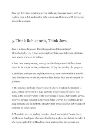 Java can determine what resources a particular class can access such as
reading from a disk and writing data to memory. It does so with the help of
a security manager.
5. Think Robustness, Think Java
Java is a strong language. Does it mean it can lift mountains?
Metaphorically, yes. It does so by implementing some interesting features
from which, a few are as follows:
a. Java uses strong memory management techniques so that there is no
space for improper memory assignment during the running of a program.
b. Malicious code can use explicit pointers to access code which is outside
their allowance or restricted,sensitive data. Hence Java has no support for
pointers.
c. The constant problem of unreferenced objects clogging the memory is
gone. Earlier there was this huge problem of unreferenced objects still
being in the memory which led to the wastage of space. But with the advent
of Java’s garbage collector the problem fades away as it looks through the
heap memory and discards the objects which are not used or not referenced
anymore by the program.
d. “I ran into an error and my compiler closed immediately” was a huge
problem for developers who were developing applications before the advent
of a feature called Error Handling. Java implemented the concept and
 