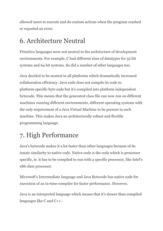allowed users to execute and do custom actions when the program crashed
or reported an error.
6. Architecture Neutral
Primitive languages were not neutral to the architecture of development
environments. For example, C had different sizes of datatypes for 32 bit
systems and 64 bit systems. So did a number of other languages too.
Java decided to be neutral to all platforms which dramatically increased
collaboration efficiency. Java code does not compile its code to
platform-specific byte code but it’s compiled into platform independent
bytecode. This means that the generated class file can now run on different
machines running different environments, different operating systems with
the only requirement of a Java Virtual Machine to be present in each
machine. This makes Java an architecturally robust and flexible
programming language.
7. High Performance
Java’s bytecode makes it a lot faster than other languages because of its
innate similarity to native code. Native code is the code which is processor
specific, ie. it has to be compiled to run with a specific processor, like Intel’s
x86 class processor.
Microsoft’s Intermediate language and Java Bytecode has native code for
execution of an in-time compiler for faster performance. However,
Java is an interpreted language which means that it’s slower than compiled
languages like C and C++.
 