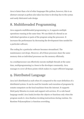Java is faster than a lot of other languages like python, however, this is an
abstract concept as python also takes less time to develop due to the syntax
and easily fabricated code design
8. Multithreaded Programming
Java supports multithreaded programming i.e, it supports multiple
operations running at the same time. We can think of a thread as an
individual operation or parts of the program using the processor. It
increases the performance by decreasing the development time needed for
a particular software.
The coding for a particular software becomes streamlined. The
maintenance cost drops. However, all of these processes share the same
memory slots as individual processes use the memory efficiently.
As a multiprocessor can effectively execute multiple threads at the same
time, multiprogramming is a boon to the developer community. Java
manages to cover all these points which makes it a super-efficient language.
9. Distributed Language
Java isn’t distributed as such when it’s compared to the exact definition of a
distributed system. It can be used for transfer and execution of programs by
remote computers on the local machines from the internet. It supports
third party libraries to create and support web services. It’s a rule based
language model. Java loads/invokes the objects or functions only when the
program needs it. Java finalizes invoking instructions during runtime. Ex-
Runtime Polymorphism i.e function overriding.
 