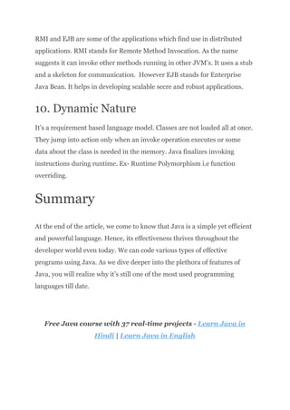RMI and EJB are some of the applications which find use in distributed
applications. RMI stands for Remote Method Invocation. As the name
suggests it can invoke other methods running in other JVM’s. It uses a stub
and a skeleton for communication. However EJB stands for Enterprise
Java Bean. It helps in developing scalable secre and robust applications.
10. Dynamic Nature
It’s a requirement based language model. Classes are not loaded all at once.
They jump into action only when an invoke operation executes or some
data about the class is needed in the memory. Java finalizes invoking
instructions during runtime. Ex- Runtime Polymorphism i.e function
overriding.
Summary
At the end of the article, we come to know that Java is a simple yet efficient
and powerful language. Hence, its effectiveness thrives throughout the
developer world even today. We can code various types of effective
programs using Java. As we dive deeper into the plethora of features of
Java, you will realize why it’s still one of the most used programming
languages till date.
Free Java course with 37 real-time projects - Learn Java in
Hindi | Learn Java in English
 