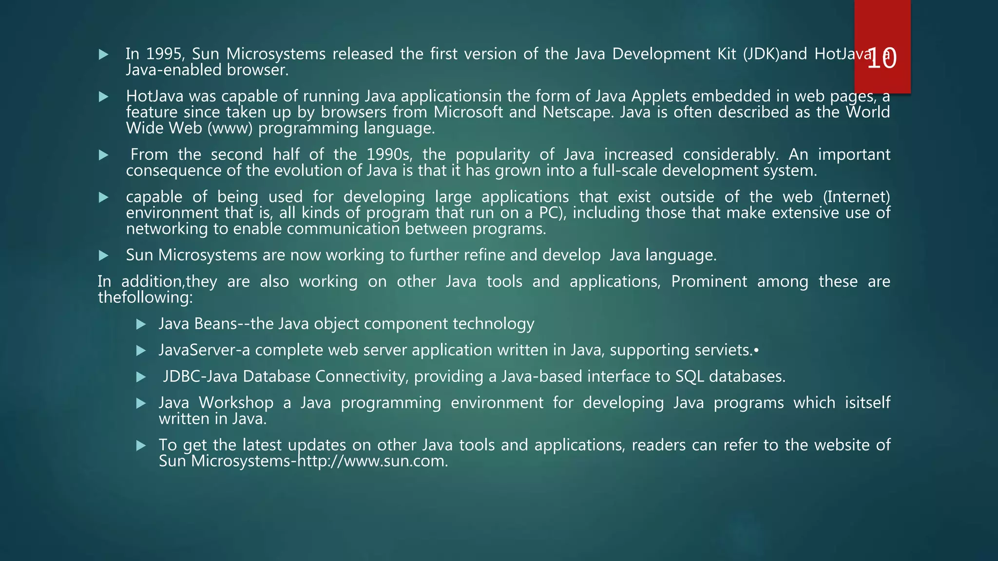  In 1995, Sun Microsystems released the first version of the Java Development Kit (JDK)and HotJava, a
Java-enabled browser.
 HotJava was capable of running Java applicationsin the form of Java Applets embedded in web pages, a
feature since taken up by browsers from Microsoft and Netscape. Java is often described as the World
Wide Web (www) programming language.
 From the second half of the 1990s, the popularity of Java increased considerably. An important
consequence of the evolution of Java is that it has grown into a full-scale development system.
 capable of being used for developing large applications that exist outside of the web (Internet)
environment that is, all kinds of program that run on a PC), including those that make extensive use of
networking to enable communication between programs.
 Sun Microsystems are now working to further refine and develop Java language.
In addition,they are also working on other Java tools and applications, Prominent among these are
thefollowing:
 Java Beans--the Java object component technology
 JavaServer-a complete web server application written in Java, supporting serviets.•
 JDBC-Java Database Connectivity, providing a Java-based interface to SQL databases.
 Java Workshop a Java programming environment for developing Java programs which isitself
written in Java.
 To get the latest updates on other Java tools and applications, readers can refer to the website of
Sun Microsystems-http://www.sun.com.
10
 