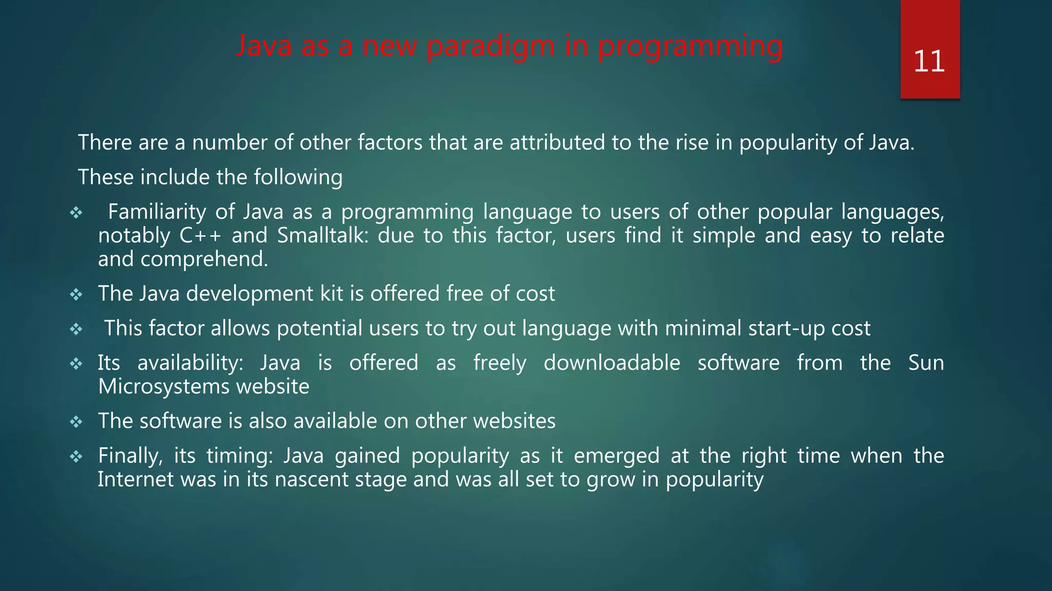 There are a number of other factors that are attributed to the rise in popularity of Java.
These include the following
 Familiarity of Java as a programming language to users of other popular languages,
notably C++ and Smalltalk: due to this factor, users find it simple and easy to relate
and comprehend.
 The Java development kit is offered free of cost
 This factor allows potential users to try out language with minimal start-up cost
 Its availability: Java is offered as freely downloadable software from the Sun
Microsystems website
 The software is also available on other websites
 Finally, its timing: Java gained popularity as it emerged at the right time when the
Internet was in its nascent stage and was all set to grow in popularity
Java as a new paradigm in programming
11
 
