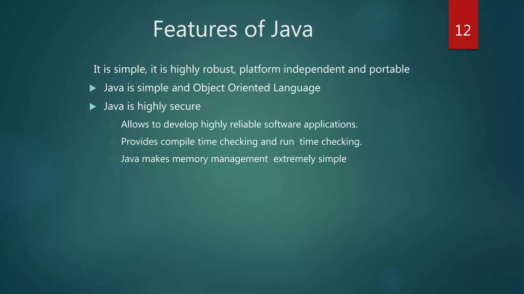 Features of Java
It is simple, it is highly robust, platform independent and portable
 Java is simple and Object Oriented Language
 Java is highly secure
 Allows to develop highly reliable software applications.
 Provides compile time checking and run time checking.
 Java makes memory management extremely simple
12
 