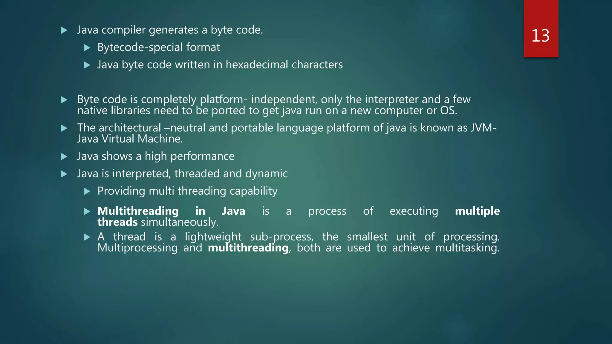 Java compiler generates a byte code.
 Bytecode-special format
 Java byte code written in hexadecimal characters
 Byte code is completely platform- independent, only the interpreter and a few
native libraries need to be ported to get java run on a new computer or OS.
 The architectural –neutral and portable language platform of java is known as JVM-
Java Virtual Machine.
 Java shows a high performance
 Java is interpreted, threaded and dynamic
 Providing multi threading capability
 Multithreading in Java is a process of executing multiple
threads simultaneously.
 A thread is a lightweight sub-process, the smallest unit of processing.
Multiprocessing and multithreading, both are used to achieve multitasking.
13
 