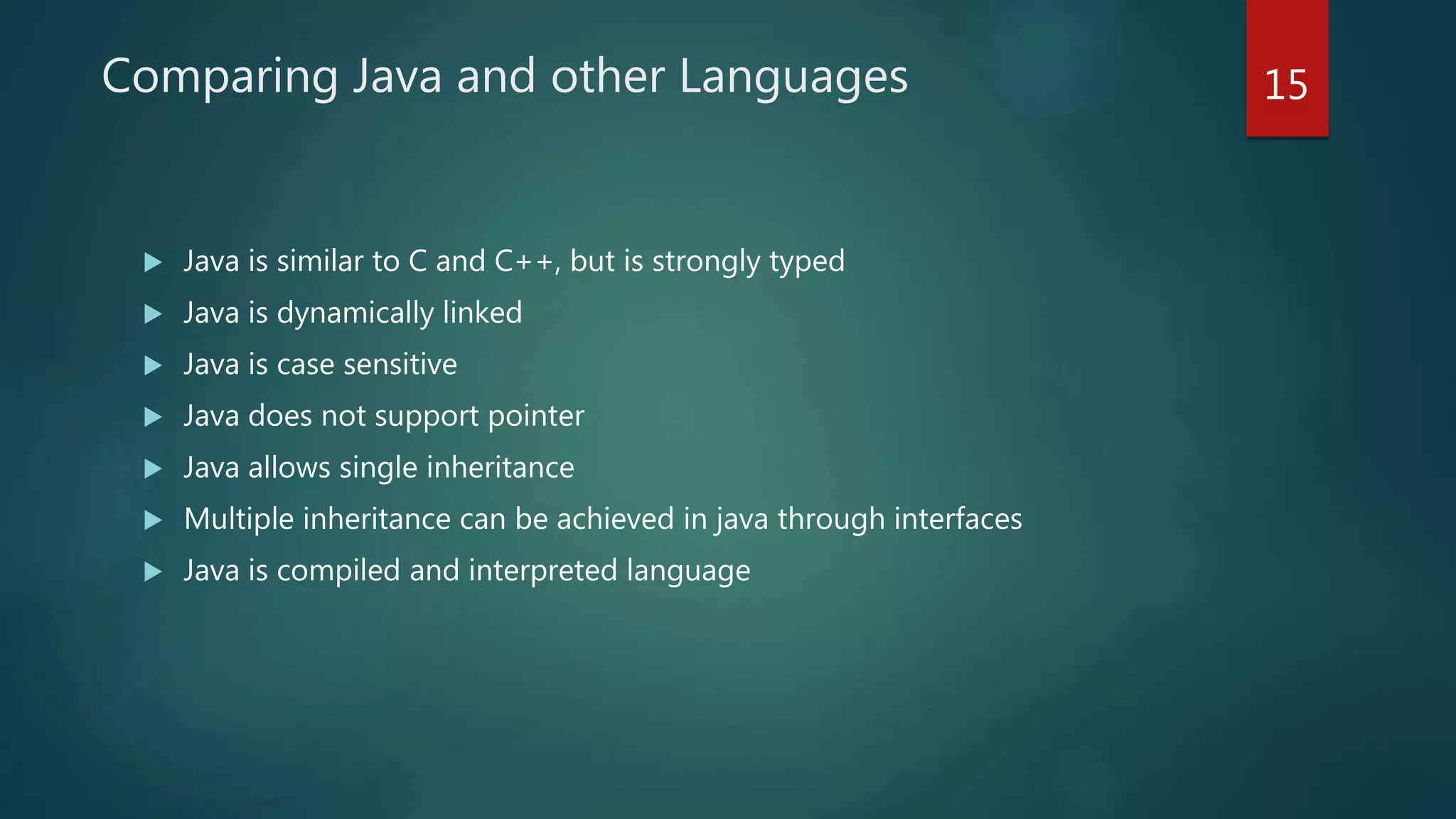 Comparing Java and other Languages
 Java is similar to C and C++, but is strongly typed
 Java is dynamically linked
 Java is case sensitive
 Java does not support pointer
 Java allows single inheritance
 Multiple inheritance can be achieved in java through interfaces
 Java is compiled and interpreted language
15
 