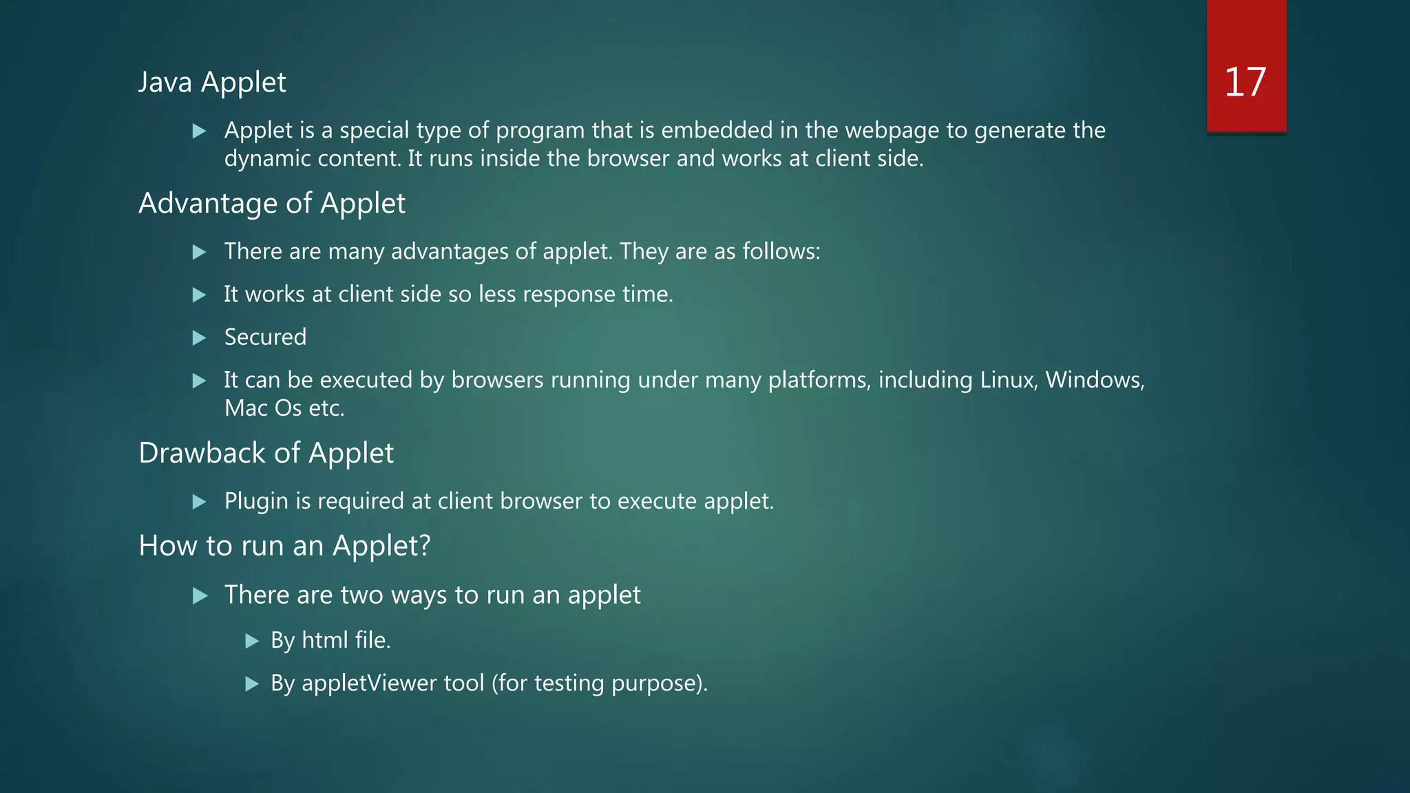 Java Applet
 Applet is a special type of program that is embedded in the webpage to generate the
dynamic content. It runs inside the browser and works at client side.
Advantage of Applet
 There are many advantages of applet. They are as follows:
 It works at client side so less response time.
 Secured
 It can be executed by browsers running under many platforms, including Linux, Windows,
Mac Os etc.
Drawback of Applet
 Plugin is required at client browser to execute applet.
How to run an Applet?
 There are two ways to run an applet
 By html file.
 By appletViewer tool (for testing purpose).
17
 