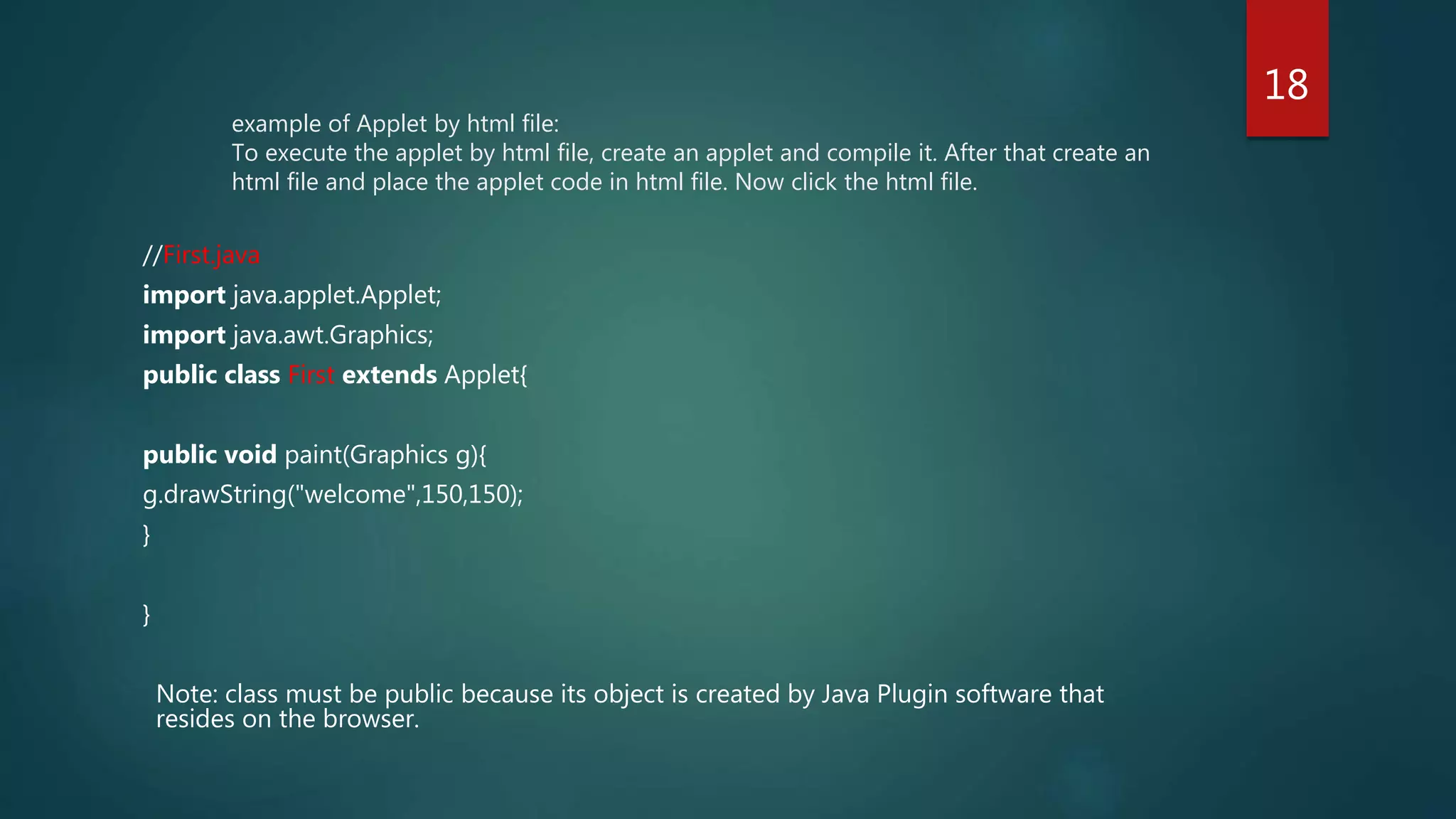 example of Applet by html file:
To execute the applet by html file, create an applet and compile it. After that create an
html file and place the applet code in html file. Now click the html file.
//First.java
import java.applet.Applet;
import java.awt.Graphics;
public class First extends Applet{
public void paint(Graphics g){
g.drawString("welcome",150,150);
}
}
Note: class must be public because its object is created by Java Plugin software that
resides on the browser.
18
 