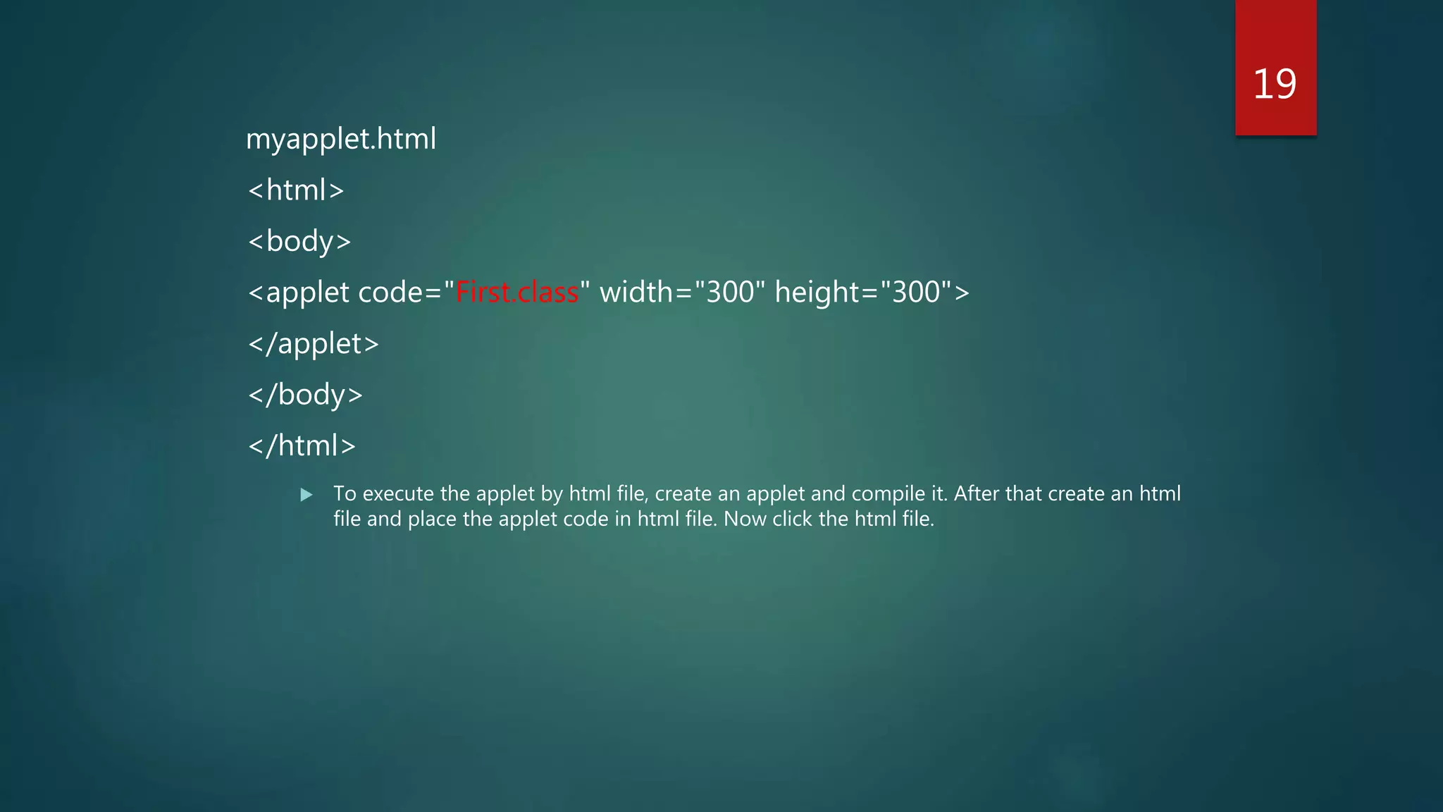 myapplet.html
<html>
<body>
<applet code="First.class" width="300" height="300">
</applet>
</body>
</html>
 To execute the applet by html file, create an applet and compile it. After that create an html
file and place the applet code in html file. Now click the html file.
19
 