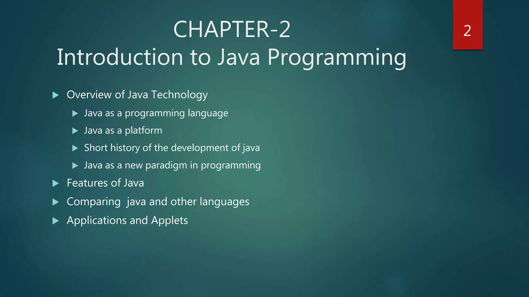  Overview of Java Technology
 Java as a programming language
 Java as a platform
 Short history of the development of java
 Java as a new paradigm in programming
 Features of Java
 Comparing java and other languages
 Applications and Applets
CHAPTER-2
Introduction to Java Programming
2
 
