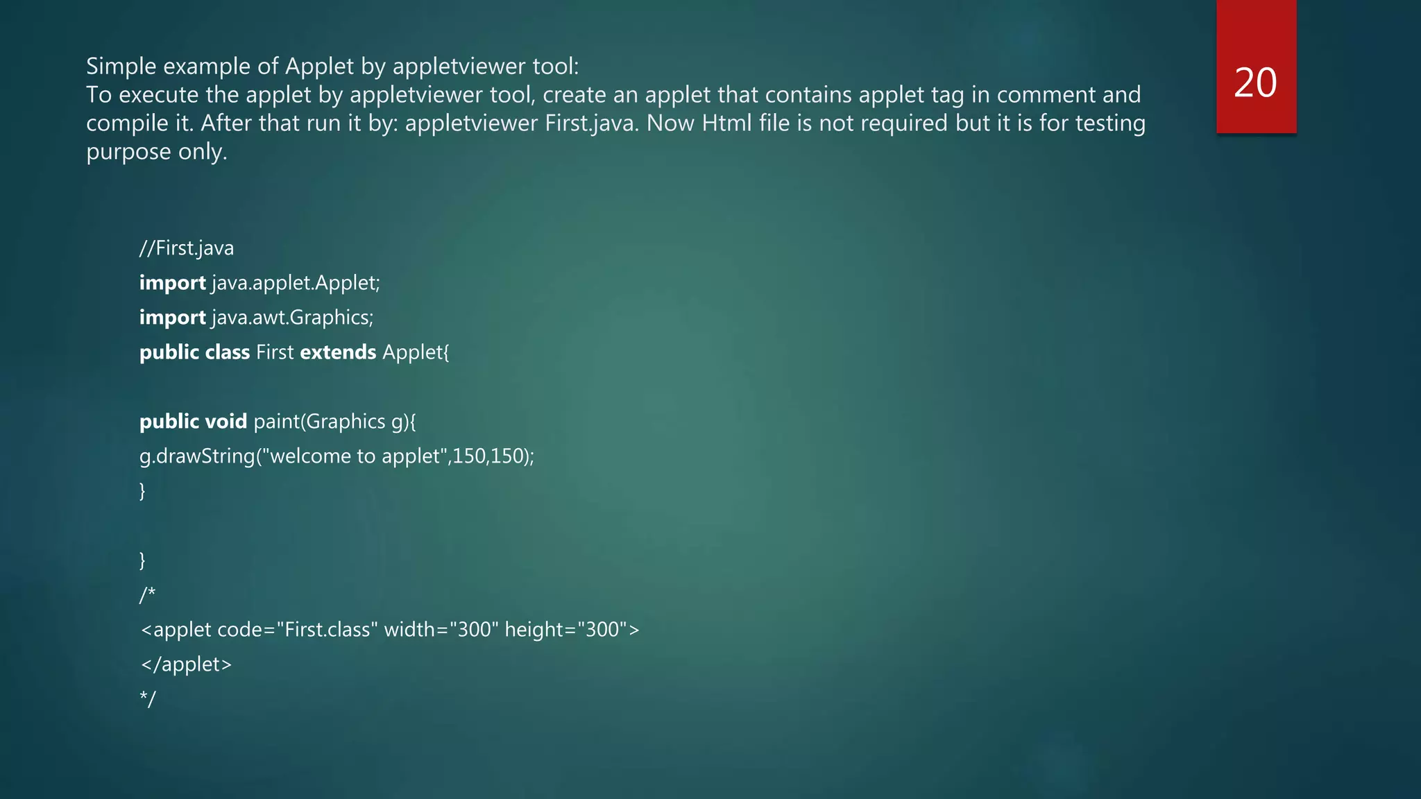 Simple example of Applet by appletviewer tool:
To execute the applet by appletviewer tool, create an applet that contains applet tag in comment and
compile it. After that run it by: appletviewer First.java. Now Html file is not required but it is for testing
purpose only.
//First.java
import java.applet.Applet;
import java.awt.Graphics;
public class First extends Applet{
public void paint(Graphics g){
g.drawString("welcome to applet",150,150);
}
}
/*
<applet code="First.class" width="300" height="300">
</applet>
*/
20
 