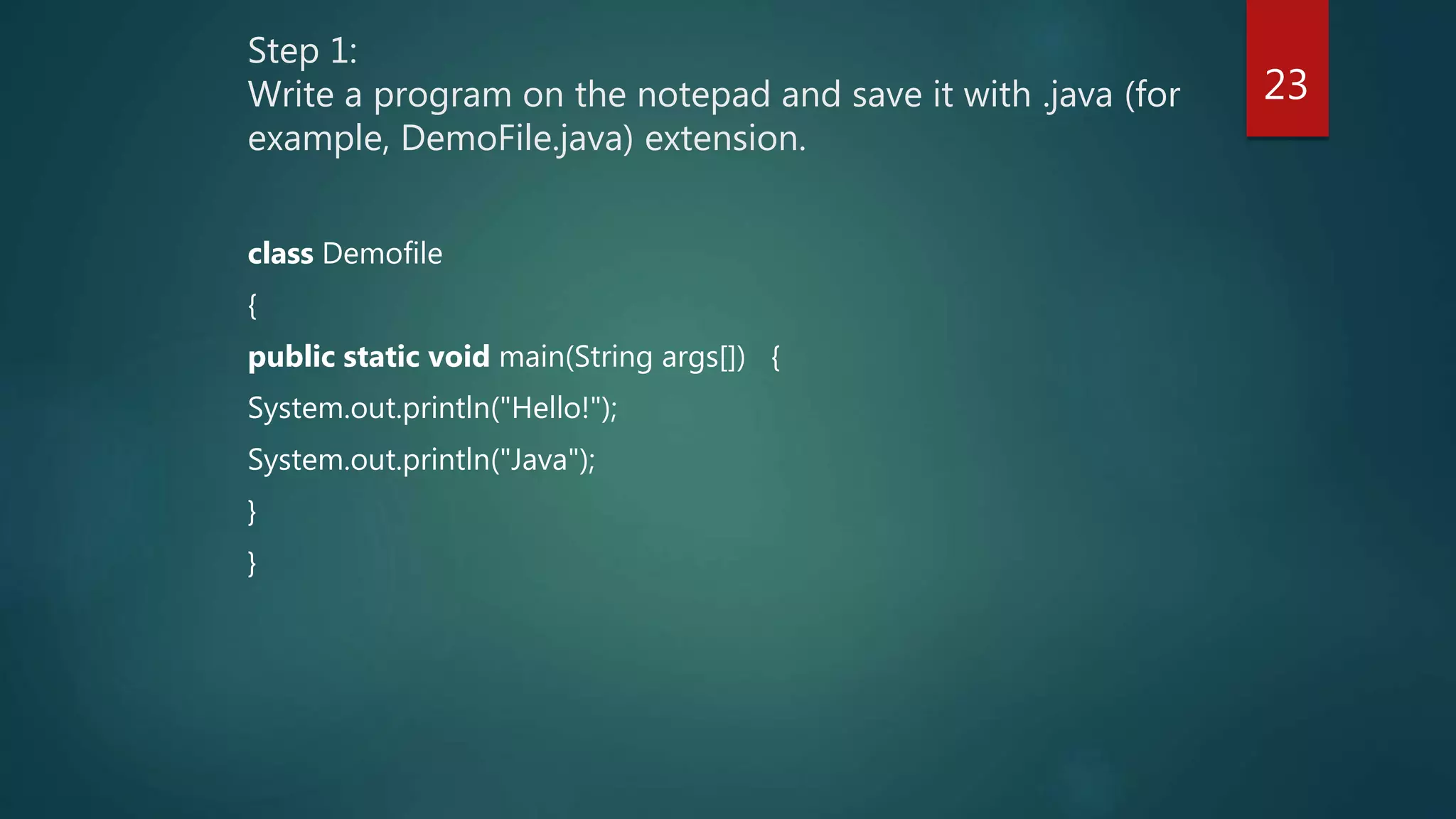 Step 1:
Write a program on the notepad and save it with .java (for
example, DemoFile.java) extension.
class Demofile
{
public static void main(String args[]) {
System.out.println("Hello!");
System.out.println("Java");
}
}
23
 
