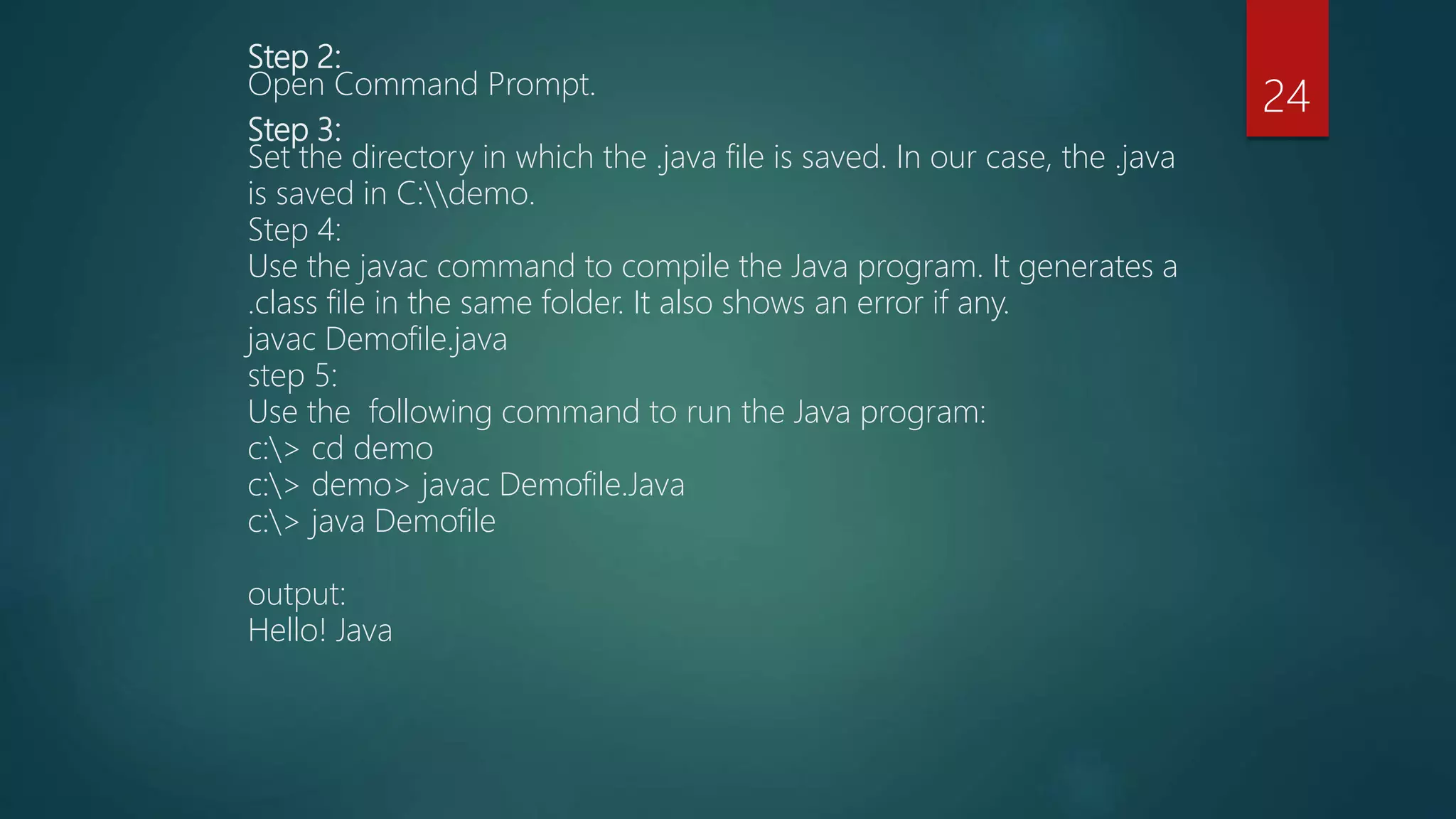 Step 2:
Open Command Prompt.
Step 3:
Set the directory in which the .java file is saved. In our case, the .java
is saved in C:demo.
Step 4:
Use the javac command to compile the Java program. It generates a
.class file in the same folder. It also shows an error if any.
javac Demofile.java
step 5:
Use the following command to run the Java program:
c:> cd demo
c:> demo> javac Demofile.Java
c:> java Demofile
output:
Hello! Java
24
 