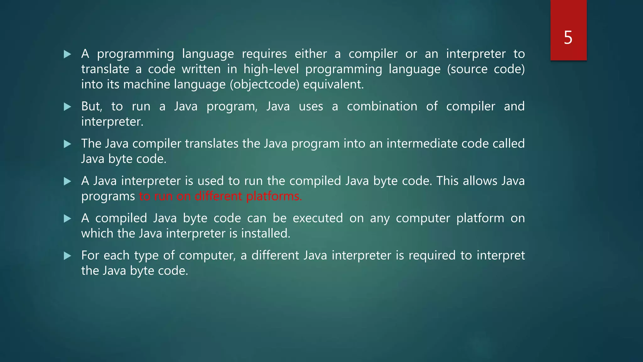  A programming language requires either a compiler or an interpreter to
translate a code written in high-level programming language (source code)
into its machine language (objectcode) equivalent.
 But, to run a Java program, Java uses a combination of compiler and
interpreter.
 The Java compiler translates the Java program into an intermediate code called
Java byte code.
 A Java interpreter is used to run the compiled Java byte code. This allows Java
programs to run on different platforms.
 A compiled Java byte code can be executed on any computer platform on
which the Java interpreter is installed.
 For each type of computer, a different Java interpreter is required to interpret
the Java byte code.
5
 