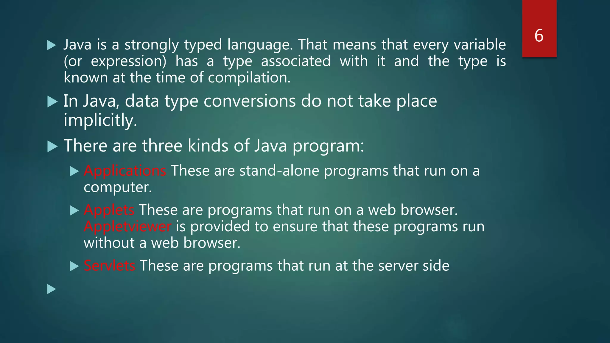  Java is a strongly typed language. That means that every variable
(or expression) has a type associated with it and the type is
known at the time of compilation.
 In Java, data type conversions do not take place
implicitly.
 There are three kinds of Java program:
 Applications These are stand-alone programs that run on a
computer.
 Applets These are programs that run on a web browser.
Appletviewer is provided to ensure that these programs run
without a web browser.
 Servlets These are programs that run at the server side

6
 