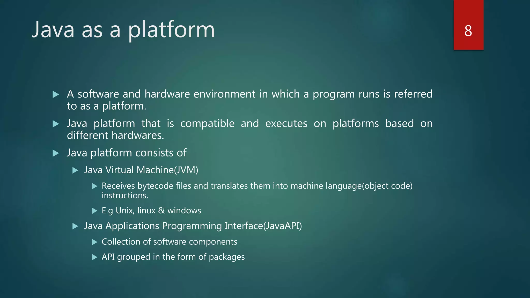 A software and hardware environment in which a program runs is referred
to as a platform.
 Java platform that is compatible and executes on platforms based on
different hardwares.
 Java platform consists of
 Java Virtual Machine(JVM)
 Receives bytecode files and translates them into machine language(object code)
instructions.
 E.g Unix, linux & windows
 Java Applications Programming Interface(JavaAPI)
 Collection of software components
 API grouped in the form of packages
Java as a platform 8
 