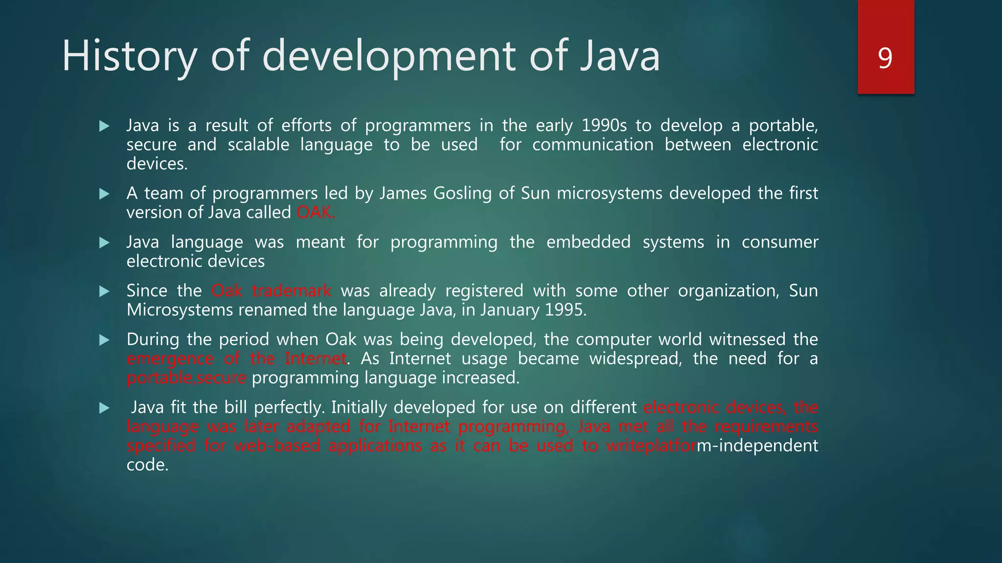  Java is a result of efforts of programmers in the early 1990s to develop a portable,
secure and scalable language to be used for communication between electronic
devices.
 A team of programmers led by James Gosling of Sun microsystems developed the first
version of Java called OAK.
 Java language was meant for programming the embedded systems in consumer
electronic devices
 Since the Oak trademark was already registered with some other organization, Sun
Microsystems renamed the language Java, in January 1995.
 During the period when Oak was being developed, the computer world witnessed the
emergence of the Internet. As Internet usage became widespread, the need for a
portable,secure programming language increased.
 Java fit the bill perfectly. Initially developed for use on different electronic devices, the
language was later adapted for Internet programming, Java met all the requirements
specified for web-based applications as it can be used to writeplatform-independent
code.
History of development of Java 9
 