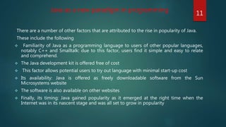 There are a number of other factors that are attributed to the rise in popularity of Java.
These include the following
 Familiarity of Java as a programming language to users of other popular languages,
notably C++ and Smalltalk: due to this factor, users find it simple and easy to relate
and comprehend.
 The Java development kit is offered free of cost
 This factor allows potential users to try out language with minimal start-up cost
 Its availability: Java is offered as freely downloadable software from the Sun
Microsystems website
 The software is also available on other websites
 Finally, its timing: Java gained popularity as it emerged at the right time when the
Internet was in its nascent stage and was all set to grow in popularity
Java as a new paradigm in programming
11
 