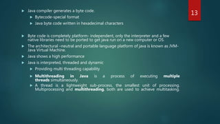  Java compiler generates a byte code.
 Bytecode-special format
 Java byte code written in hexadecimal characters
 Byte code is completely platform- independent, only the interpreter and a few
native libraries need to be ported to get java run on a new computer or OS.
 The architectural –neutral and portable language platform of java is known as JVM-
Java Virtual Machine.
 Java shows a high performance
 Java is interpreted, threaded and dynamic
 Providing multi threading capability
 Multithreading in Java is a process of executing multiple
threads simultaneously.
 A thread is a lightweight sub-process, the smallest unit of processing.
Multiprocessing and multithreading, both are used to achieve multitasking.
13
 