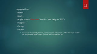 myapplet.html
<html>
<body>
<applet code="First.class" width="300" height="300">
</applet>
</body>
</html>
 To execute the applet by html file, create an applet and compile it. After that create an html
file and place the applet code in html file. Now click the html file.
19
 