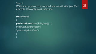 Step 1:
Write a program on the notepad and save it with .java (for
example, DemoFile.java) extension.
class Demofile
{
public static void main(String args[]) {
System.out.println("Hello!");
System.out.println("Java");
}
}
23
 