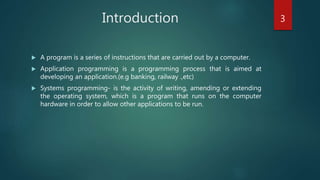  A program is a series of instructions that are carried out by a computer.
 Application programming is a programming process that is aimed at
developing an application.(e.g banking, railway .,etc)
 Systems programming- is the activity of writing, amending or extending
the operating system, which is a program that runs on the computer
hardware in order to allow other applications to be run.
Introduction 3
 
