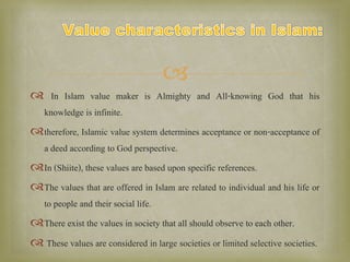 
 In Islam value maker is Almighty and All-knowing God that his
knowledge is infinite.
therefore, Islamic value system determines acceptance or non-acceptance of
a deed according to God perspective.
In (Shiite), these values are based upon specific references.
The values that are offered in Islam are related to individual and his life or
to people and their social life.
There exist the values in society that all should observe to each other.
 These values are considered in large societies or limited selective societies.
 