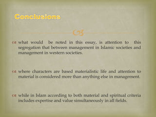 
 what would be noted in this essay, is attention to this
segregation that between management in Islamic societies and
management in western societies.
 where characters are based materialistic life and attention to
material is considered more than anything else in management.
 while in Islam according to both material and spiritual criteria
includes expertise and value simultaneously in all fields.
 