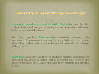  Islam as a comprehensive and futuristic religion has prescribed that
without leader and manger the society and social members will never
achieve a substantial success.
 the holy prophet Muhammad(s)emphasized extremely the
importance of management in a way that says: "whenever the number
of travelers reaches to three, one of them must undertake the manager
of the group.
 Imam Reza (A.S) says about it:" in studying human's conditions, we
don't find any group or nation that is successful and stable in life,
unless a manager or a Guide, manages their material and spiritual
affairs.

 
