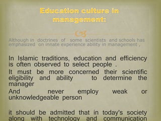 Although in doctrines of some scientists and schools has
emphasized on innate experience ability in management ,
In Islamic traditions, education and efficiency
is often observed to select people .
It must be more concerned their scientific
eligibility and ability to determine the
manager
And never employ weak or
unknowledgeable person
it should be admitted that in today's society
along with technology and communication
 
