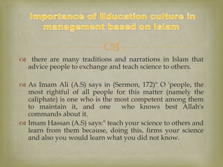 
 there are many traditions and narrations in Islam that
advice people to exchange and teach science to others.
 As Imam Ali (A.S) says in (Sermon, 172)" O 'people, the
most rightful of all people for this matter (namely the
caliphate) is one who is the most competent among them
to maintain it, and one who knows best Allah's
commands about it.
 Imam Hassan (A.S) says:" teach your science to others and
learn from them because, doing this, firms your science
and also you would learn what you did not know.
 