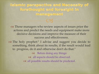 
 Those managers who review aspects of issues prior the
actions and predict the needs and equipment make more
decisive decisions and improve the measure of their
success and effectiveness.
 The holy prophet:" I advise and suggest you decide to
something, think about its results, if the result would lead
to progress, do it and otherwise don't do that."
 Before doing any things:
 all aspects should be observed.
 all possible results should be predicted.
 