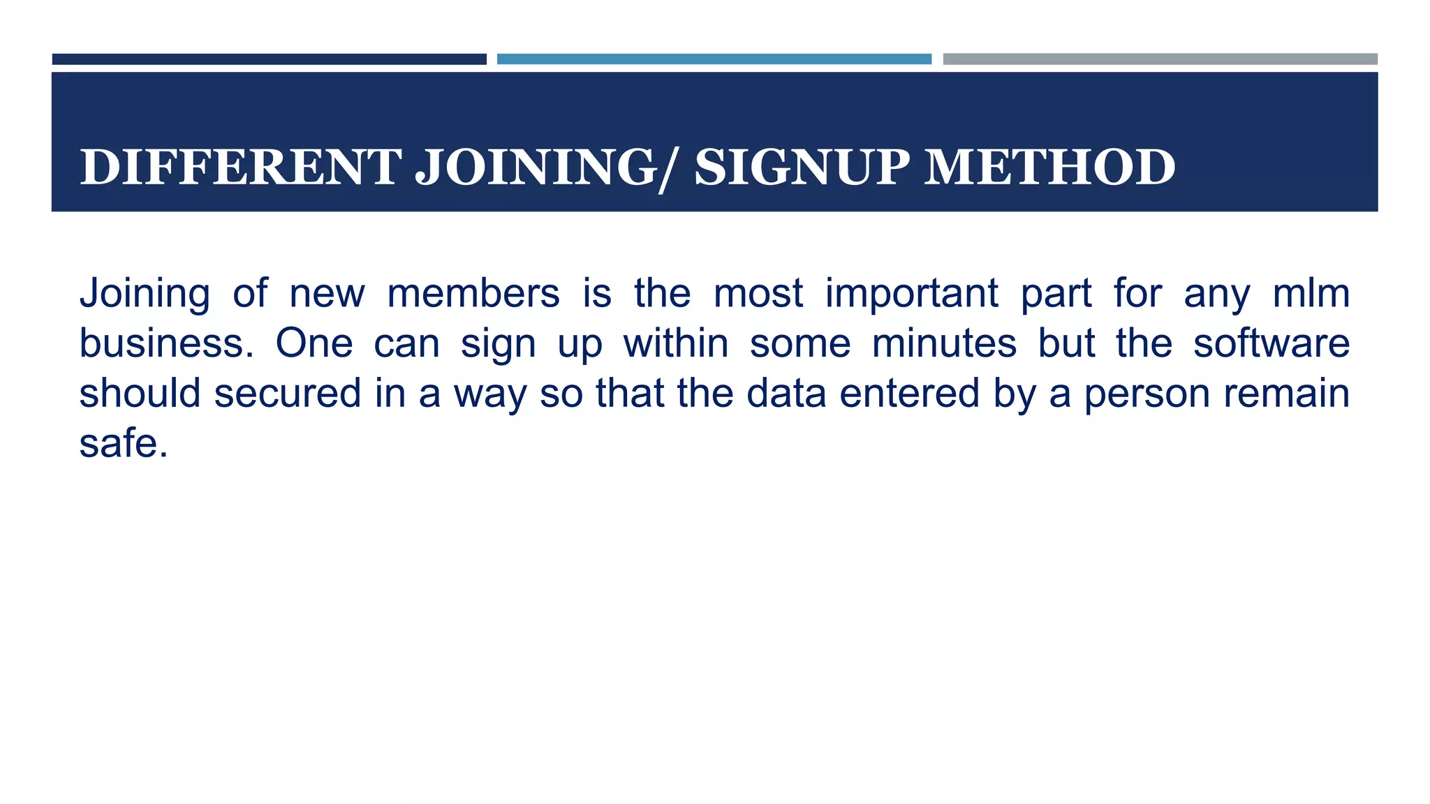 DIFFERENT JOINING/ SIGNUP METHOD
Joining of new members is the most important part for any mlm
business. One can sign up within some minutes but the software
should secured in a way so that the data entered by a person remain
safe.