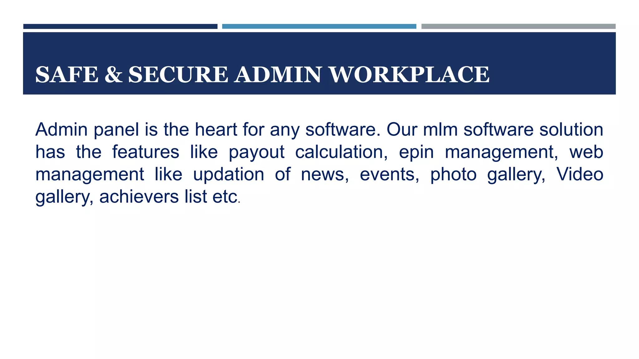 SAFE & SECURE ADMIN WORKPLACE
Admin panel is the heart for any software. Our mlm software solution
has the features like payout calculation, epin management, web
management like updation of news, events, photo gallery, Video
gallery, achievers list etc.