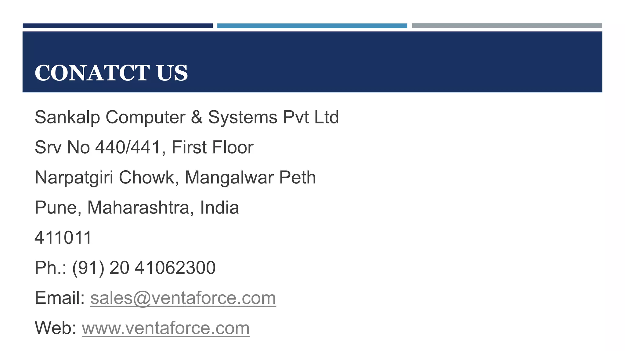 CONATCT US
Sankalp Computer & Systems Pvt Ltd
Srv No 440/441, First Floor
Narpatgiri Chowk, Mangalwar Peth
Pune, Maharashtra, India
411011
Ph.: (91) 20 41062300
Email: sales@ventaforce.com
Web: www.ventaforce.com