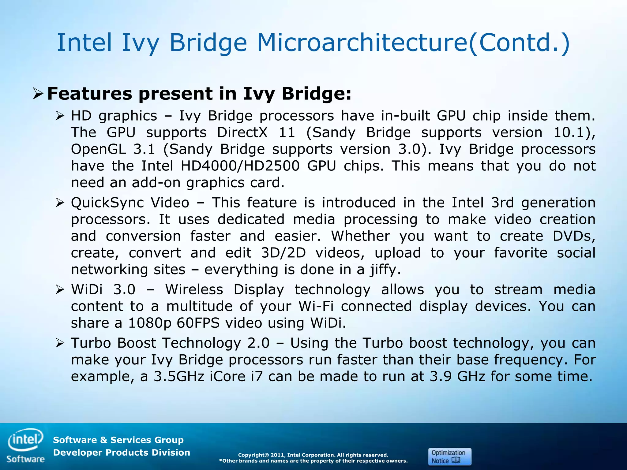 Software & Services Group
Developer Products Division Copyright© 2011, Intel Corporation. All rights reserved.
*Other brands and names are the property of their respective owners.
Intel Ivy Bridge Microarchitecture(Contd.)
Features present in Ivy Bridge:
 HD graphics – Ivy Bridge processors have in-built GPU chip inside them.
The GPU supports DirectX 11 (Sandy Bridge supports version 10.1),
OpenGL 3.1 (Sandy Bridge supports version 3.0). Ivy Bridge processors
have the Intel HD4000/HD2500 GPU chips. This means that you do not
need an add-on graphics card.
 QuickSync Video – This feature is introduced in the Intel 3rd generation
processors. It uses dedicated media processing to make video creation
and conversion faster and easier. Whether you want to create DVDs,
create, convert and edit 3D/2D videos, upload to your favorite social
networking sites – everything is done in a jiffy.
 WiDi 3.0 – Wireless Display technology allows you to stream media
content to a multitude of your Wi-Fi connected display devices. You can
share a 1080p 60FPS video using WiDi.
 Turbo Boost Technology 2.0 – Using the Turbo boost technology, you can
make your Ivy Bridge processors run faster than their base frequency. For
example, a 3.5GHz iCore i7 can be made to run at 3.9 GHz for some time.
 