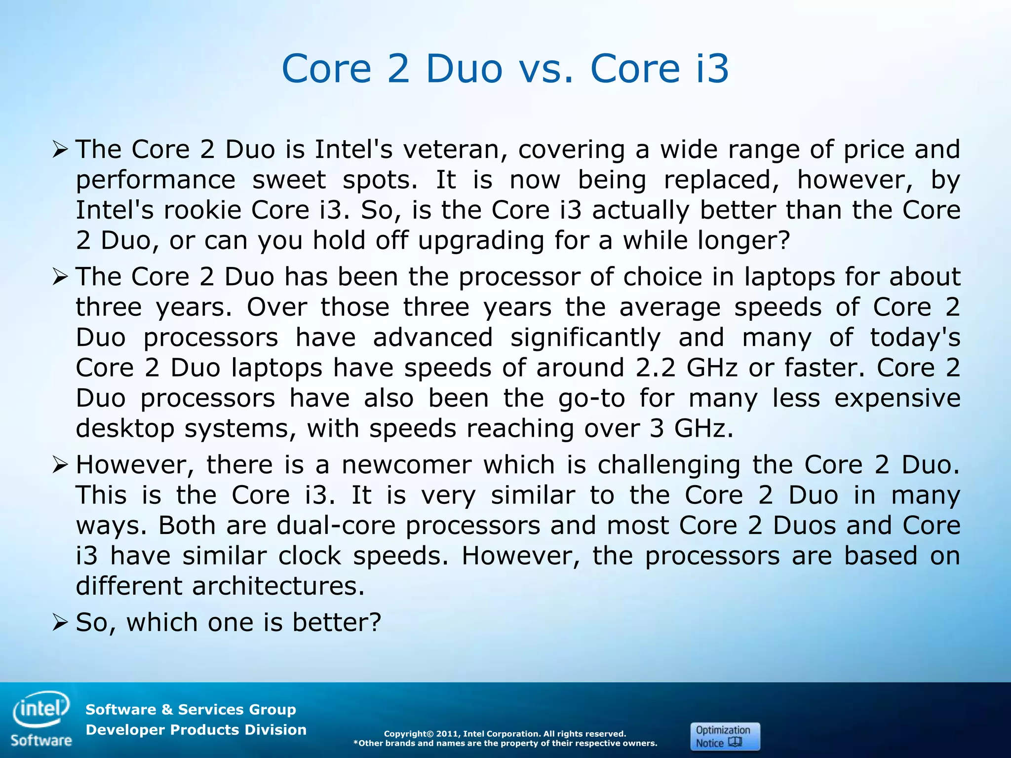 Software & Services Group
Developer Products Division Copyright© 2011, Intel Corporation. All rights reserved.
*Other brands and names are the property of their respective owners.
Core 2 Duo vs. Core i3
 The Core 2 Duo is Intel's veteran, covering a wide range of price and
performance sweet spots. It is now being replaced, however, by
Intel's rookie Core i3. So, is the Core i3 actually better than the Core
2 Duo, or can you hold off upgrading for a while longer?
 The Core 2 Duo has been the processor of choice in laptops for about
three years. Over those three years the average speeds of Core 2
Duo processors have advanced significantly and many of today's
Core 2 Duo laptops have speeds of around 2.2 GHz or faster. Core 2
Duo processors have also been the go-to for many less expensive
desktop systems, with speeds reaching over 3 GHz.
 However, there is a newcomer which is challenging the Core 2 Duo.
This is the Core i3. It is very similar to the Core 2 Duo in many
ways. Both are dual-core processors and most Core 2 Duos and Core
i3 have similar clock speeds. However, the processors are based on
different architectures.
 So, which one is better?
 