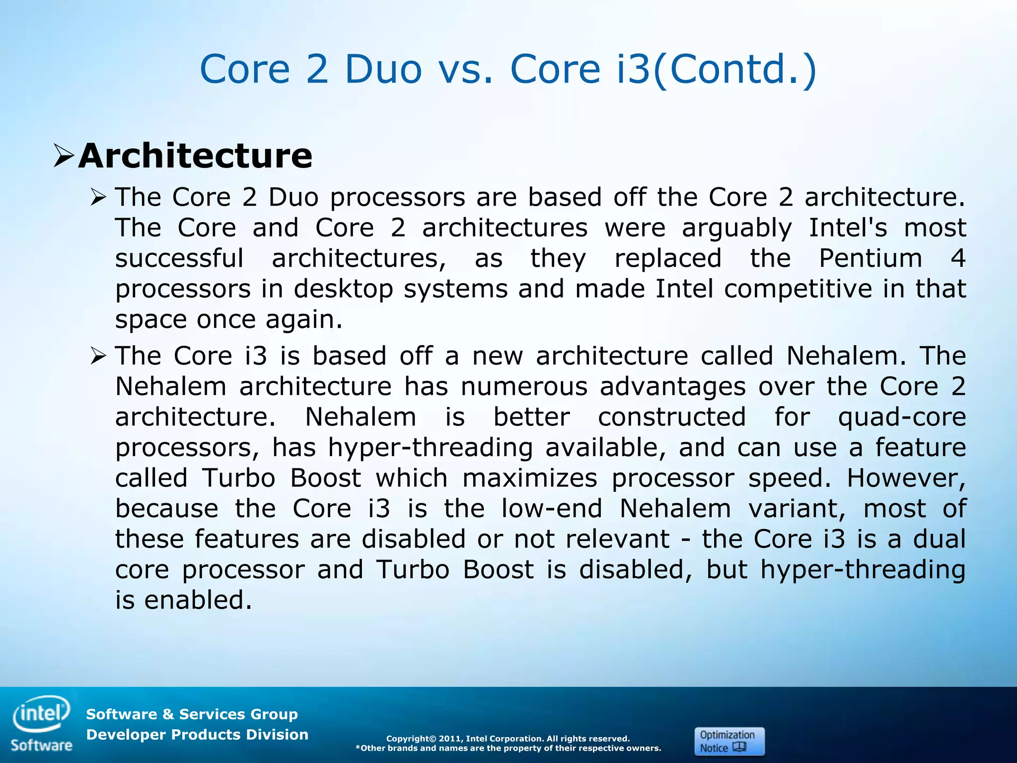 Software & Services Group
Developer Products Division Copyright© 2011, Intel Corporation. All rights reserved.
*Other brands and names are the property of their respective owners.
Core 2 Duo vs. Core i3(Contd.)
Architecture
 The Core 2 Duo processors are based off the Core 2 architecture.
The Core and Core 2 architectures were arguably Intel's most
successful architectures, as they replaced the Pentium 4
processors in desktop systems and made Intel competitive in that
space once again.
 The Core i3 is based off a new architecture called Nehalem. The
Nehalem architecture has numerous advantages over the Core 2
architecture. Nehalem is better constructed for quad-core
processors, has hyper-threading available, and can use a feature
called Turbo Boost which maximizes processor speed. However,
because the Core i3 is the low-end Nehalem variant, most of
these features are disabled or not relevant - the Core i3 is a dual
core processor and Turbo Boost is disabled, but hyper-threading
is enabled.
 