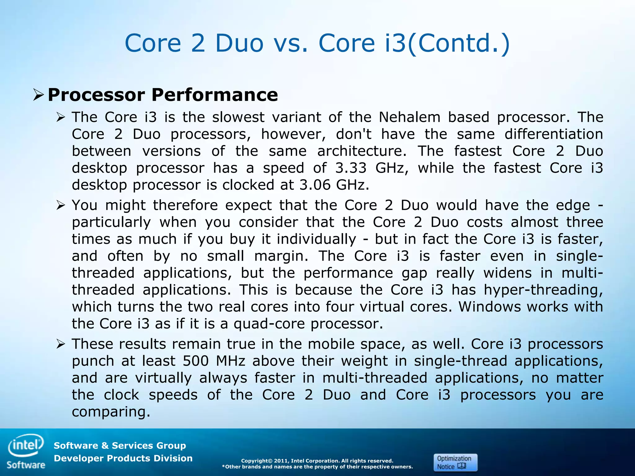 Software & Services Group
Developer Products Division Copyright© 2011, Intel Corporation. All rights reserved.
*Other brands and names are the property of their respective owners.
Core 2 Duo vs. Core i3(Contd.)
Processor Performance
 The Core i3 is the slowest variant of the Nehalem based processor. The
Core 2 Duo processors, however, don't have the same differentiation
between versions of the same architecture. The fastest Core 2 Duo
desktop processor has a speed of 3.33 GHz, while the fastest Core i3
desktop processor is clocked at 3.06 GHz.
 You might therefore expect that the Core 2 Duo would have the edge -
particularly when you consider that the Core 2 Duo costs almost three
times as much if you buy it individually - but in fact the Core i3 is faster,
and often by no small margin. The Core i3 is faster even in single-
threaded applications, but the performance gap really widens in multi-
threaded applications. This is because the Core i3 has hyper-threading,
which turns the two real cores into four virtual cores. Windows works with
the Core i3 as if it is a quad-core processor.
 These results remain true in the mobile space, as well. Core i3 processors
punch at least 500 MHz above their weight in single-thread applications,
and are virtually always faster in multi-threaded applications, no matter
the clock speeds of the Core 2 Duo and Core i3 processors you are
comparing.
 