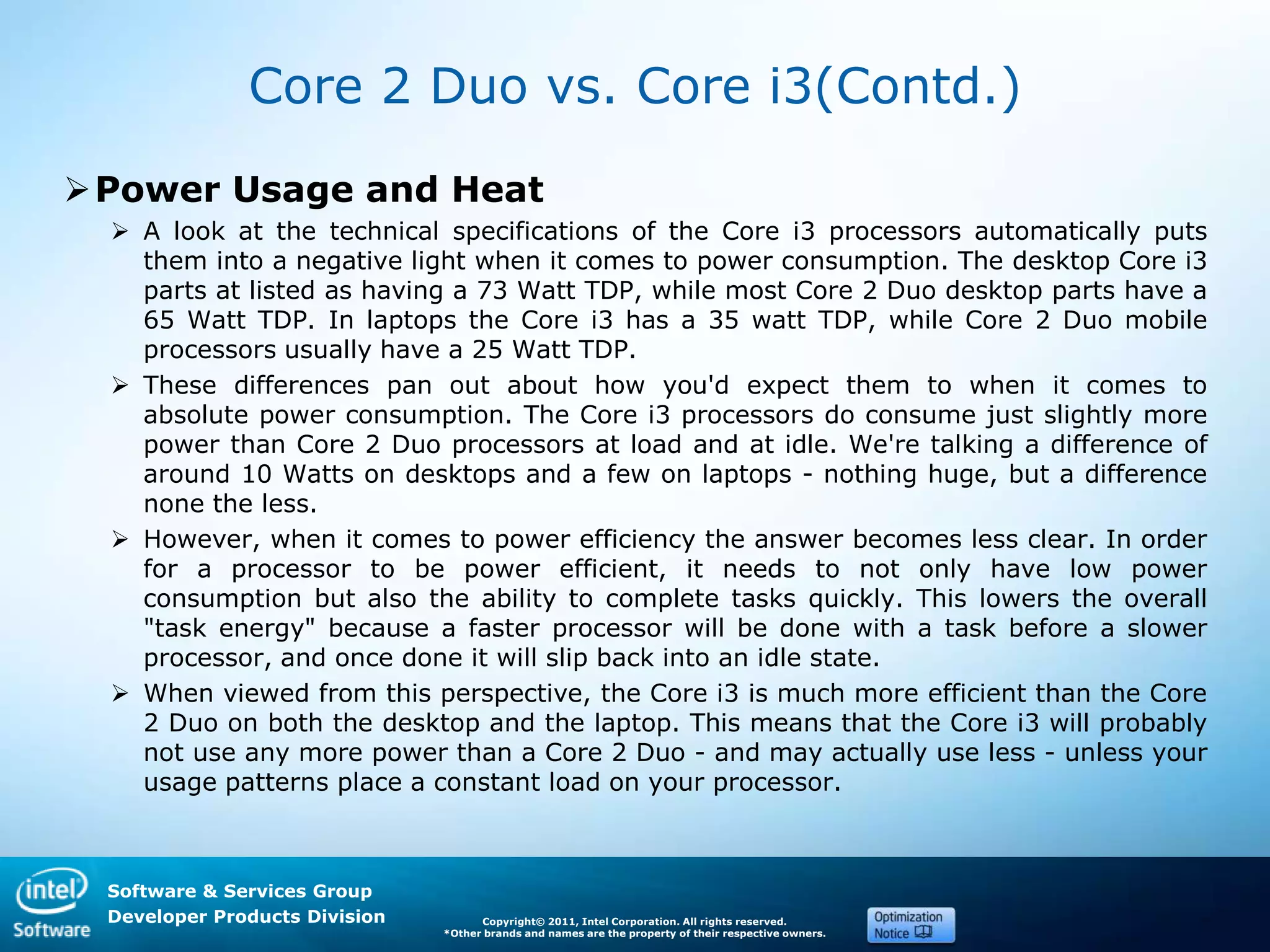 Software & Services Group
Developer Products Division Copyright© 2011, Intel Corporation. All rights reserved.
*Other brands and names are the property of their respective owners.
Core 2 Duo vs. Core i3(Contd.)
Power Usage and Heat
 A look at the technical specifications of the Core i3 processors automatically puts
them into a negative light when it comes to power consumption. The desktop Core i3
parts at listed as having a 73 Watt TDP, while most Core 2 Duo desktop parts have a
65 Watt TDP. In laptops the Core i3 has a 35 watt TDP, while Core 2 Duo mobile
processors usually have a 25 Watt TDP.
 These differences pan out about how you'd expect them to when it comes to
absolute power consumption. The Core i3 processors do consume just slightly more
power than Core 2 Duo processors at load and at idle. We're talking a difference of
around 10 Watts on desktops and a few on laptops - nothing huge, but a difference
none the less.
 However, when it comes to power efficiency the answer becomes less clear. In order
for a processor to be power efficient, it needs to not only have low power
consumption but also the ability to complete tasks quickly. This lowers the overall
"task energy" because a faster processor will be done with a task before a slower
processor, and once done it will slip back into an idle state.
 When viewed from this perspective, the Core i3 is much more efficient than the Core
2 Duo on both the desktop and the laptop. This means that the Core i3 will probably
not use any more power than a Core 2 Duo - and may actually use less - unless your
usage patterns place a constant load on your processor.
 