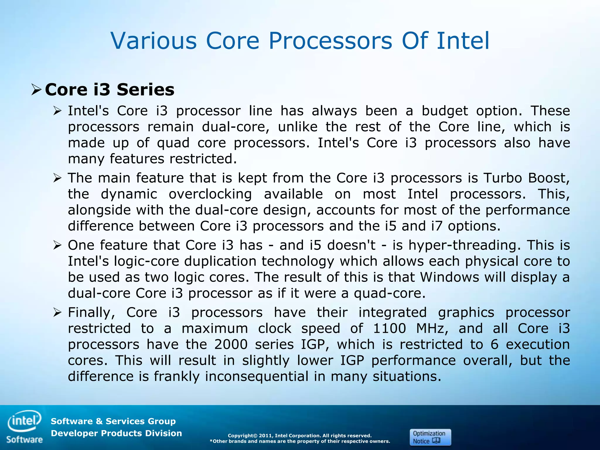 Software & Services Group
Developer Products Division Copyright© 2011, Intel Corporation. All rights reserved.
*Other brands and names are the property of their respective owners.
Various Core Processors Of Intel
Core i3 Series
 Intel's Core i3 processor line has always been a budget option. These
processors remain dual-core, unlike the rest of the Core line, which is
made up of quad core processors. Intel's Core i3 processors also have
many features restricted.
 The main feature that is kept from the Core i3 processors is Turbo Boost,
the dynamic overclocking available on most Intel processors. This,
alongside with the dual-core design, accounts for most of the performance
difference between Core i3 processors and the i5 and i7 options.
 One feature that Core i3 has - and i5 doesn't - is hyper-threading. This is
Intel's logic-core duplication technology which allows each physical core to
be used as two logic cores. The result of this is that Windows will display a
dual-core Core i3 processor as if it were a quad-core.
 Finally, Core i3 processors have their integrated graphics processor
restricted to a maximum clock speed of 1100 MHz, and all Core i3
processors have the 2000 series IGP, which is restricted to 6 execution
cores. This will result in slightly lower IGP performance overall, but the
difference is frankly inconsequential in many situations.
 