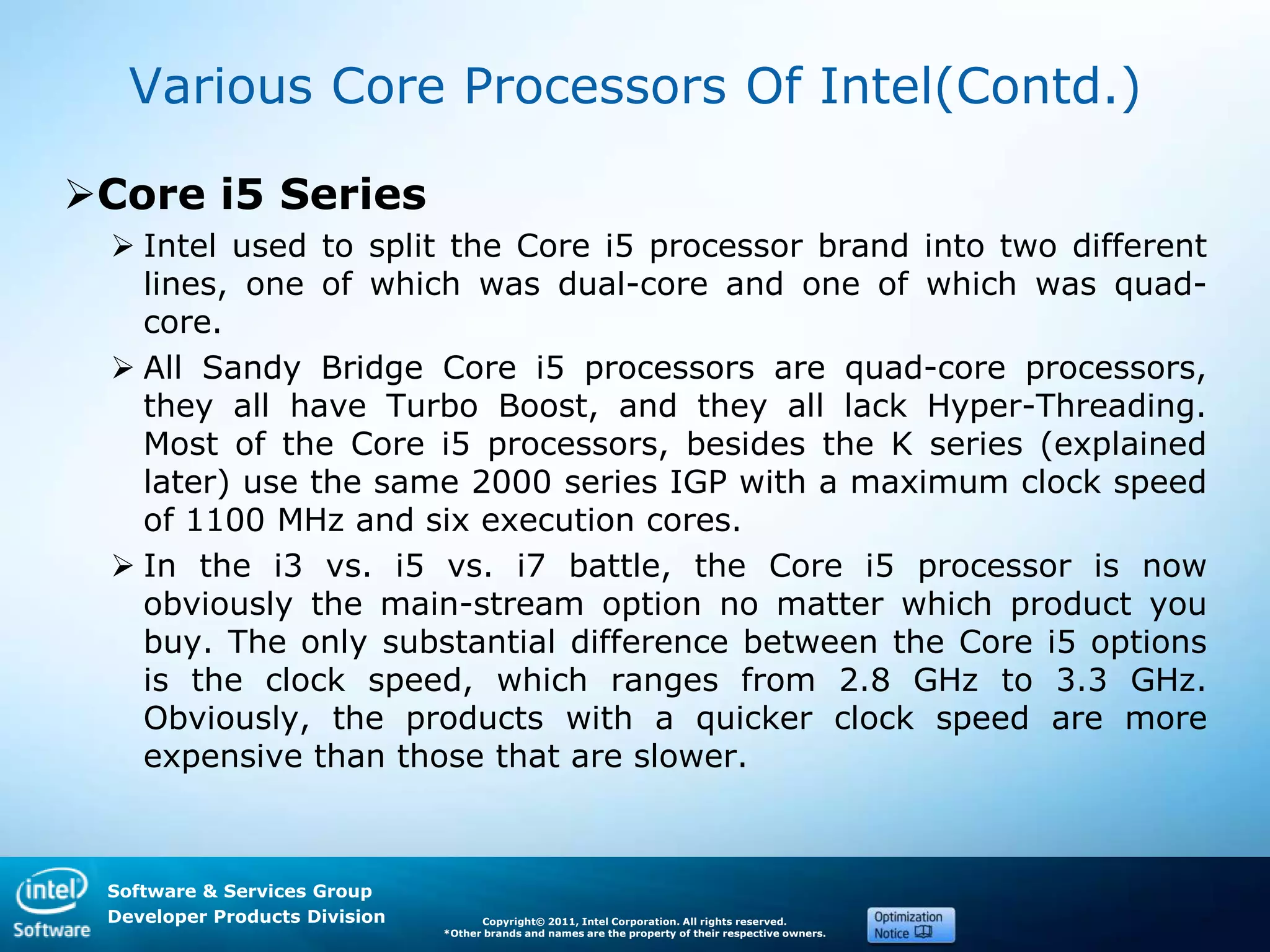 Software & Services Group
Developer Products Division Copyright© 2011, Intel Corporation. All rights reserved.
*Other brands and names are the property of their respective owners.
Various Core Processors Of Intel(Contd.)
Core i5 Series
 Intel used to split the Core i5 processor brand into two different
lines, one of which was dual-core and one of which was quad-
core.
 All Sandy Bridge Core i5 processors are quad-core processors,
they all have Turbo Boost, and they all lack Hyper-Threading.
Most of the Core i5 processors, besides the K series (explained
later) use the same 2000 series IGP with a maximum clock speed
of 1100 MHz and six execution cores.
 In the i3 vs. i5 vs. i7 battle, the Core i5 processor is now
obviously the main-stream option no matter which product you
buy. The only substantial difference between the Core i5 options
is the clock speed, which ranges from 2.8 GHz to 3.3 GHz.
Obviously, the products with a quicker clock speed are more
expensive than those that are slower.
 
