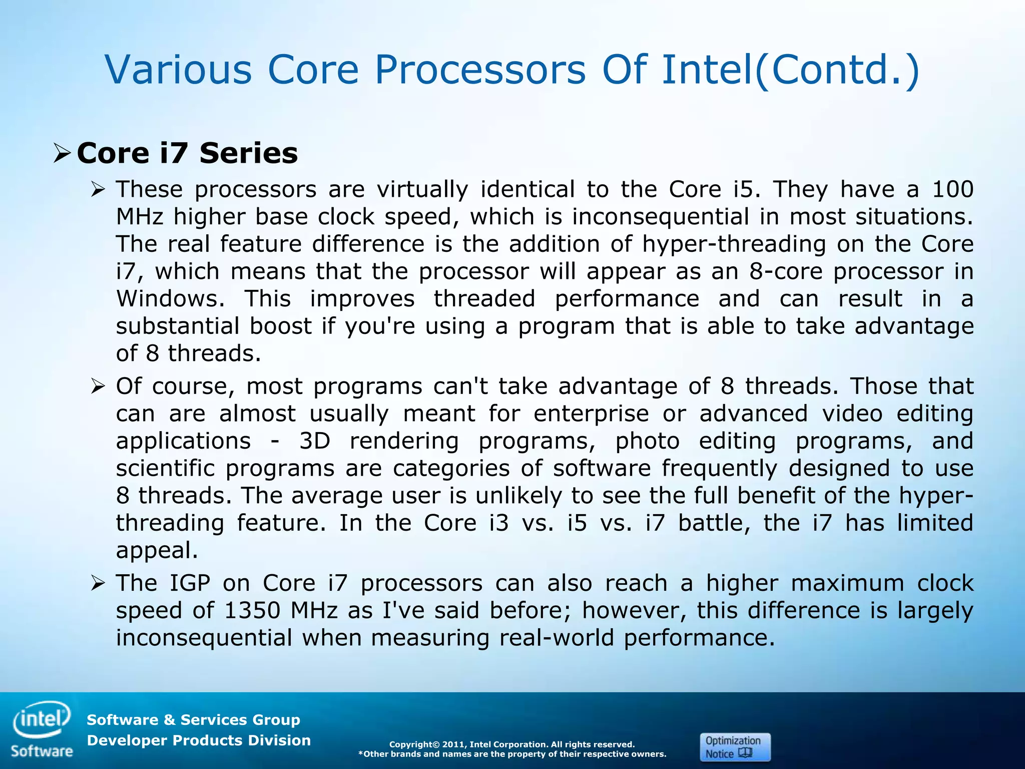 Software & Services Group
Developer Products Division Copyright© 2011, Intel Corporation. All rights reserved.
*Other brands and names are the property of their respective owners.
Various Core Processors Of Intel(Contd.)
Core i7 Series
 These processors are virtually identical to the Core i5. They have a 100
MHz higher base clock speed, which is inconsequential in most situations.
The real feature difference is the addition of hyper-threading on the Core
i7, which means that the processor will appear as an 8-core processor in
Windows. This improves threaded performance and can result in a
substantial boost if you're using a program that is able to take advantage
of 8 threads.
 Of course, most programs can't take advantage of 8 threads. Those that
can are almost usually meant for enterprise or advanced video editing
applications - 3D rendering programs, photo editing programs, and
scientific programs are categories of software frequently designed to use
8 threads. The average user is unlikely to see the full benefit of the hyper-
threading feature. In the Core i3 vs. i5 vs. i7 battle, the i7 has limited
appeal.
 The IGP on Core i7 processors can also reach a higher maximum clock
speed of 1350 MHz as I've said before; however, this difference is largely
inconsequential when measuring real-world performance.
 