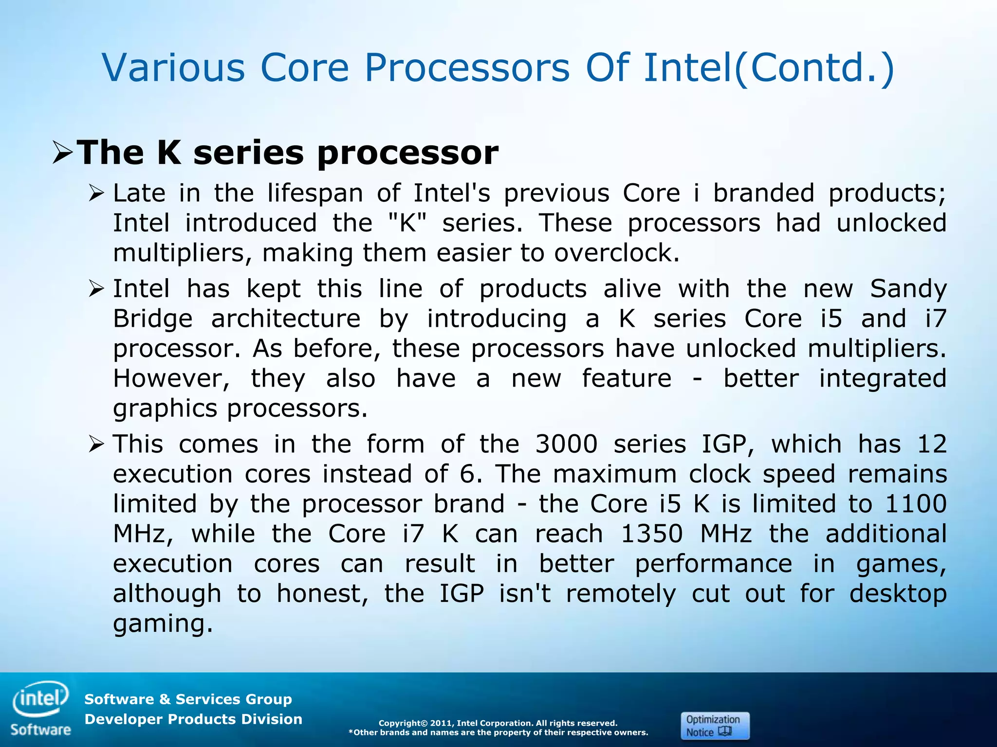 Software & Services Group
Developer Products Division Copyright© 2011, Intel Corporation. All rights reserved.
*Other brands and names are the property of their respective owners.
Various Core Processors Of Intel(Contd.)
The K series processor
 Late in the lifespan of Intel's previous Core i branded products;
Intel introduced the "K" series. These processors had unlocked
multipliers, making them easier to overclock.
 Intel has kept this line of products alive with the new Sandy
Bridge architecture by introducing a K series Core i5 and i7
processor. As before, these processors have unlocked multipliers.
However, they also have a new feature - better integrated
graphics processors.
 This comes in the form of the 3000 series IGP, which has 12
execution cores instead of 6. The maximum clock speed remains
limited by the processor brand - the Core i5 K is limited to 1100
MHz, while the Core i7 K can reach 1350 MHz the additional
execution cores can result in better performance in games,
although to honest, the IGP isn't remotely cut out for desktop
gaming.
 