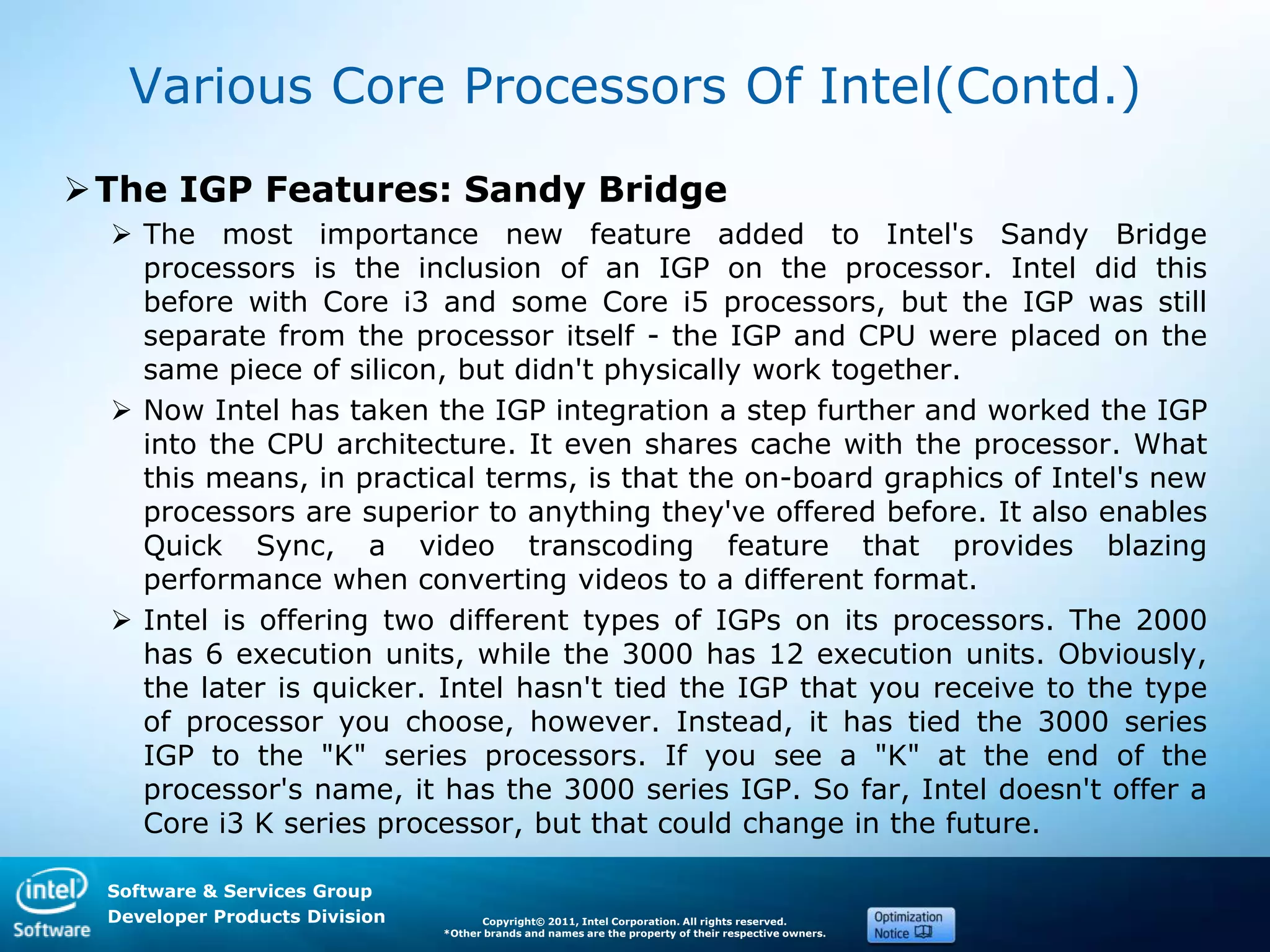 Software & Services Group
Developer Products Division Copyright© 2011, Intel Corporation. All rights reserved.
*Other brands and names are the property of their respective owners.
Various Core Processors Of Intel(Contd.)
The IGP Features: Sandy Bridge
 The most importance new feature added to Intel's Sandy Bridge
processors is the inclusion of an IGP on the processor. Intel did this
before with Core i3 and some Core i5 processors, but the IGP was still
separate from the processor itself - the IGP and CPU were placed on the
same piece of silicon, but didn't physically work together.
 Now Intel has taken the IGP integration a step further and worked the IGP
into the CPU architecture. It even shares cache with the processor. What
this means, in practical terms, is that the on-board graphics of Intel's new
processors are superior to anything they've offered before. It also enables
Quick Sync, a video transcoding feature that provides blazing
performance when converting videos to a different format.
 Intel is offering two different types of IGPs on its processors. The 2000
has 6 execution units, while the 3000 has 12 execution units. Obviously,
the later is quicker. Intel hasn't tied the IGP that you receive to the type
of processor you choose, however. Instead, it has tied the 3000 series
IGP to the "K" series processors. If you see a "K" at the end of the
processor's name, it has the 3000 series IGP. So far, Intel doesn't offer a
Core i3 K series processor, but that could change in the future.
 