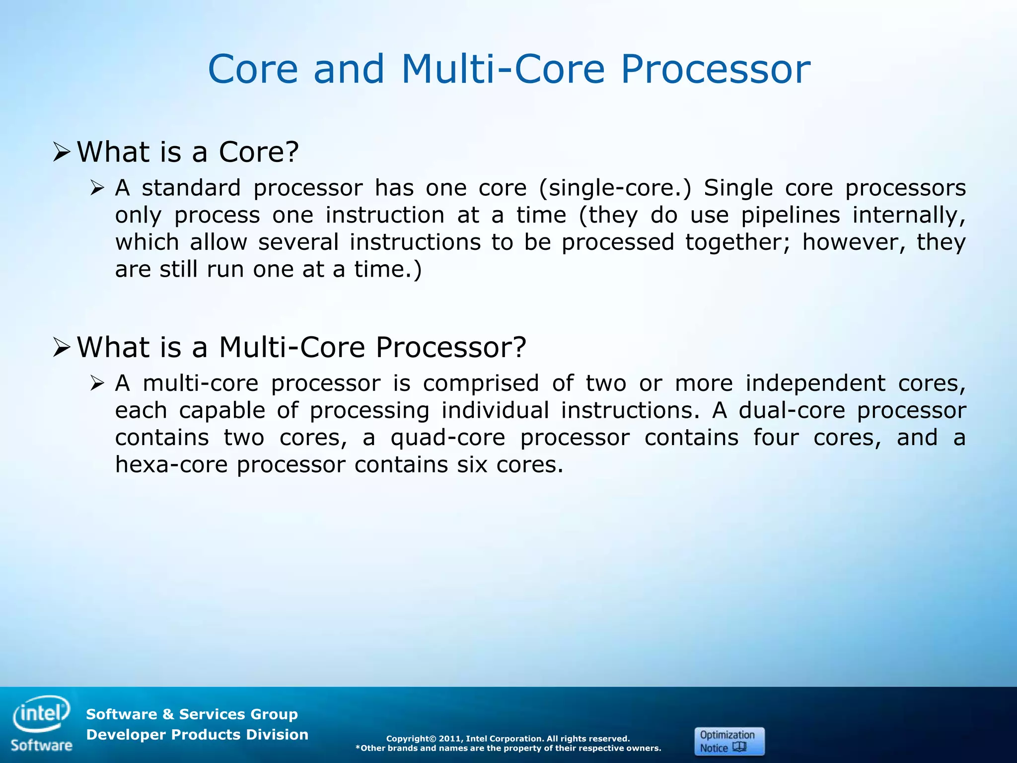Software & Services Group
Developer Products Division Copyright© 2011, Intel Corporation. All rights reserved.
*Other brands and names are the property of their respective owners.
Core and Multi-Core Processor
What is a Core?
 A standard processor has one core (single-core.) Single core processors
only process one instruction at a time (they do use pipelines internally,
which allow several instructions to be processed together; however, they
are still run one at a time.)
What is a Multi-Core Processor?
 A multi-core processor is comprised of two or more independent cores,
each capable of processing individual instructions. A dual-core processor
contains two cores, a quad-core processor contains four cores, and a
hexa-core processor contains six cores.
 
