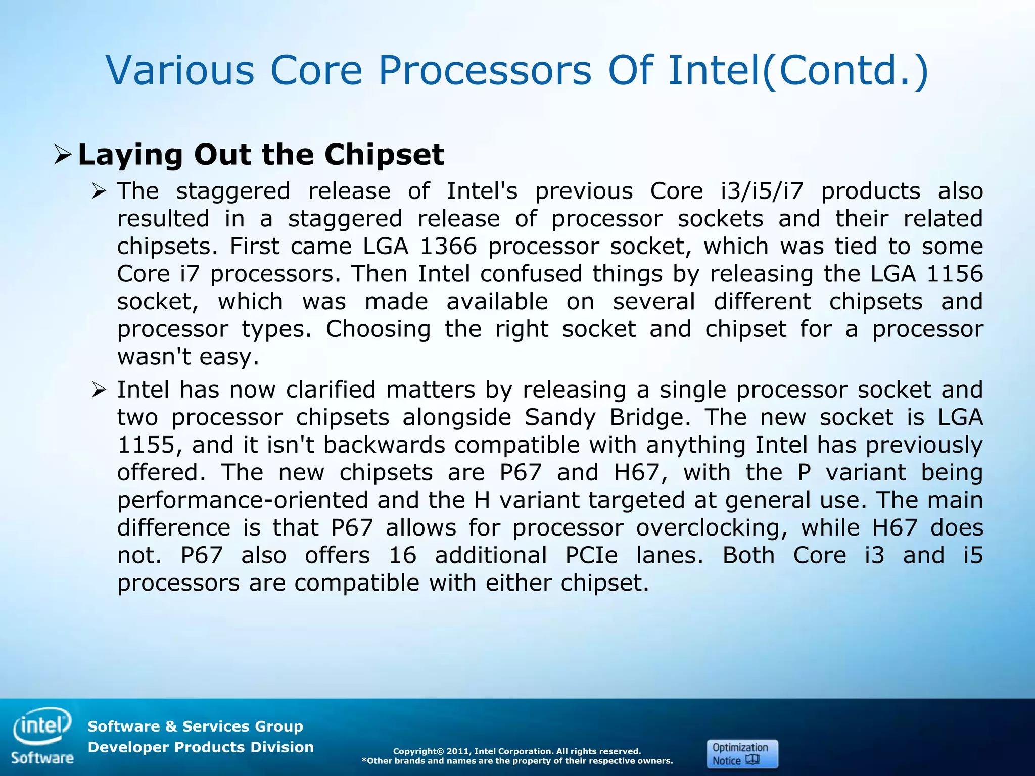 Software & Services Group
Developer Products Division Copyright© 2011, Intel Corporation. All rights reserved.
*Other brands and names are the property of their respective owners.
Various Core Processors Of Intel(Contd.)
Laying Out the Chipset
 The staggered release of Intel's previous Core i3/i5/i7 products also
resulted in a staggered release of processor sockets and their related
chipsets. First came LGA 1366 processor socket, which was tied to some
Core i7 processors. Then Intel confused things by releasing the LGA 1156
socket, which was made available on several different chipsets and
processor types. Choosing the right socket and chipset for a processor
wasn't easy.
 Intel has now clarified matters by releasing a single processor socket and
two processor chipsets alongside Sandy Bridge. The new socket is LGA
1155, and it isn't backwards compatible with anything Intel has previously
offered. The new chipsets are P67 and H67, with the P variant being
performance-oriented and the H variant targeted at general use. The main
difference is that P67 allows for processor overclocking, while H67 does
not. P67 also offers 16 additional PCIe lanes. Both Core i3 and i5
processors are compatible with either chipset.
 